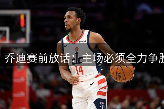 乔迪赛前放话：主场必须全力争胜 奥斯卡透露全队备战细节