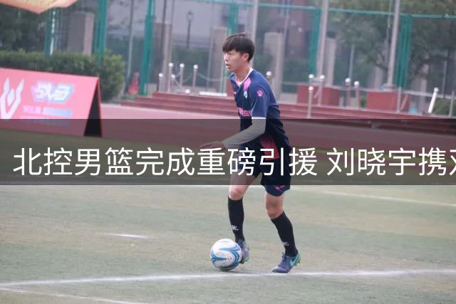 北控男篮完成重磅引援 刘晓宇携双能身份重归故里