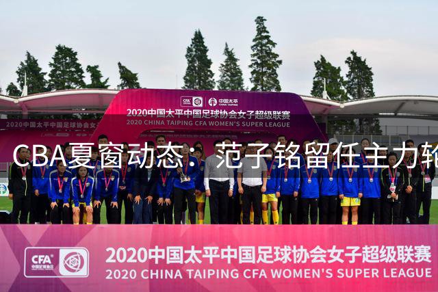 CBA夏窗动态：范子铭留任主力轮换 麦基或加盟上海 杨瀚森即将归队